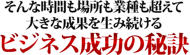 そんな時間も場所も業種も超えて大きな成果を生み続けるビジネス成功の秘訣