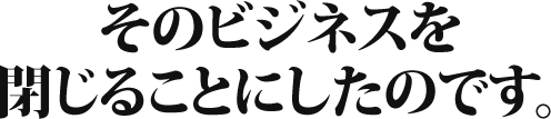 そのビジネスを閉じることにしたのです。