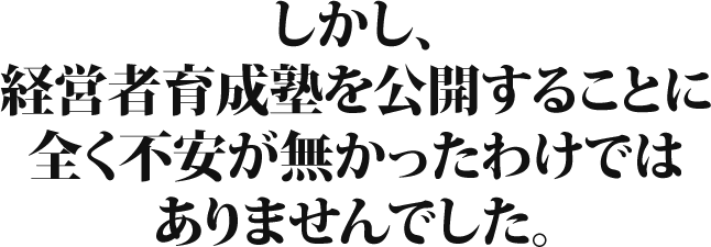 しかし、経営者育成塾を公開することに全く不安が無かったわけではありませんでした。
