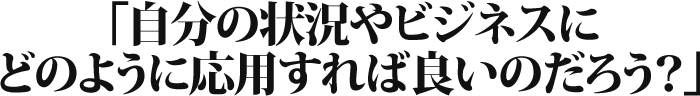 自分の状況やビジネスにどのように応用すれば良いのだろう？