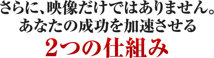 さらに、映像だけではありません。あなたの成功を加速させる2つの仕組み