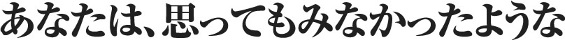 あなたは、思ってもみなかったような